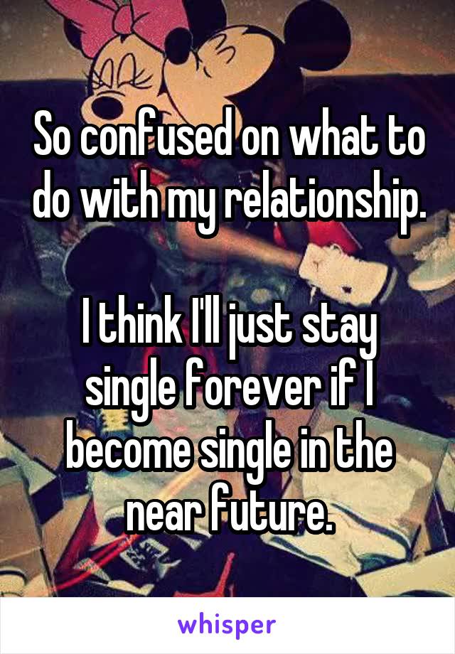 So confused on what to do with my relationship. 
I think I'll just stay single forever if I become single in the near future.