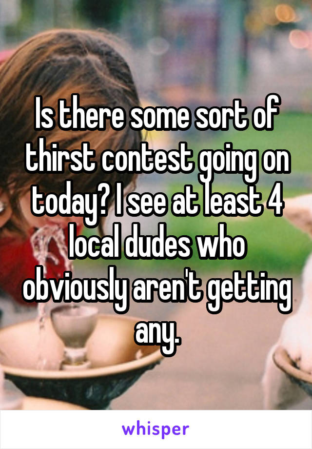 Is there some sort of thirst contest going on today? I see at least 4 local dudes who obviously aren't getting any.