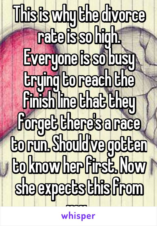 This is why the divorce rate is so high. Everyone is so busy trying to reach the finish line that they forget there's a race to run. Should've gotten to know her first. Now she expects this from you. 