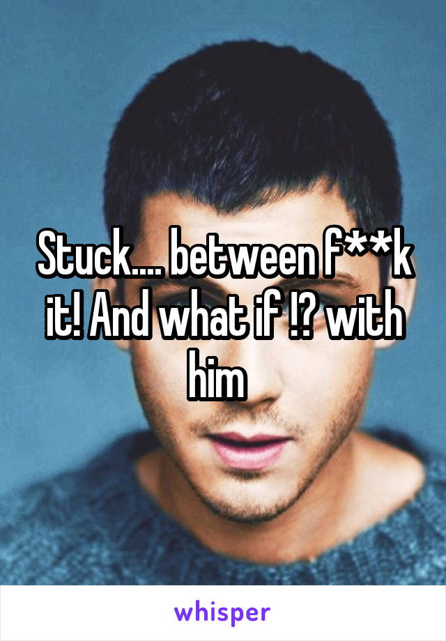 Stuck.... between f**k it! And what if !? with him  