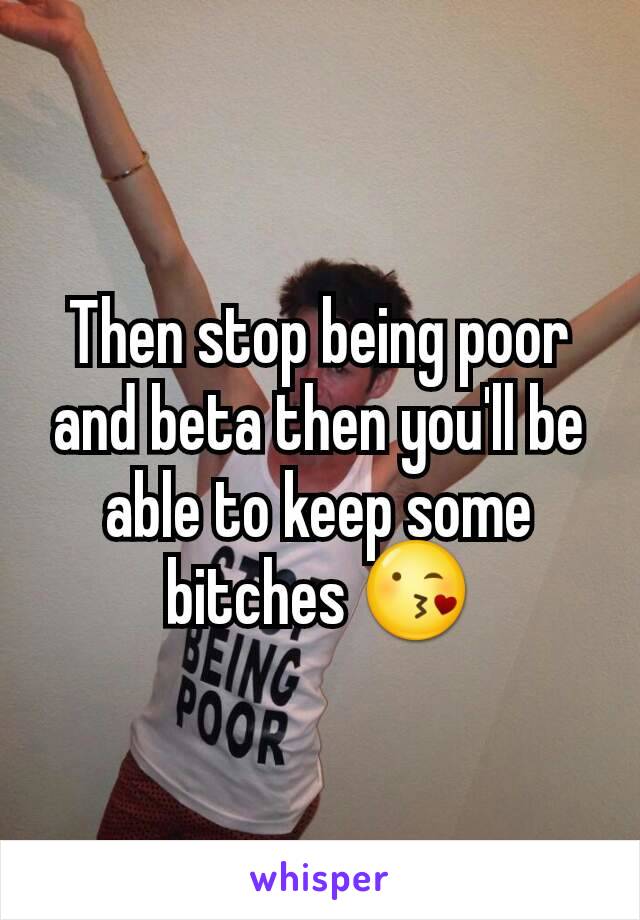 Then stop being poor and beta then you'll be able to keep some bitches 😘