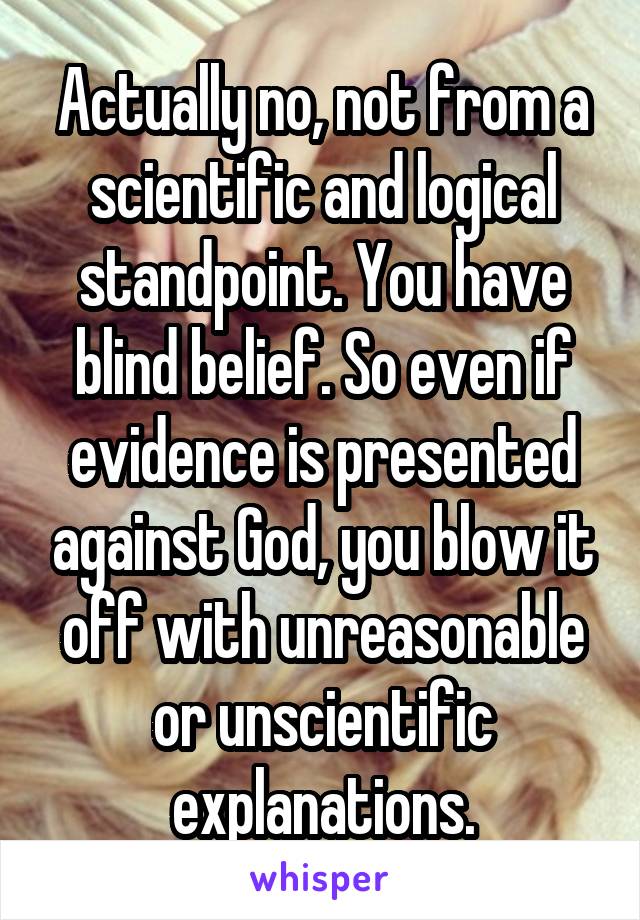 Actually no, not from a scientific and logical standpoint. You have blind belief. So even if evidence is presented against God, you blow it off with unreasonable or unscientific explanations.