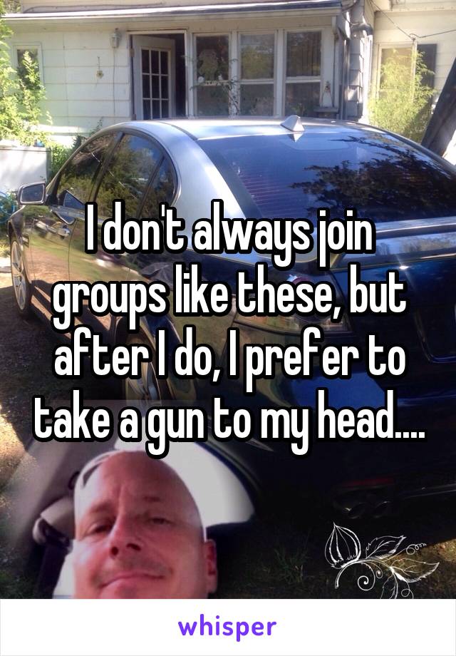 I don't always join groups like these, but after I do, I prefer to take a gun to my head....
