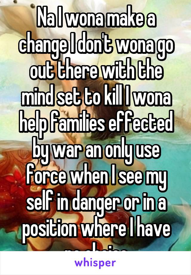 Na I wona make a change I don't wona go out there with the mind set to kill I wona help families effected by war an only use force when I see my self in danger or in a position where I have no choice