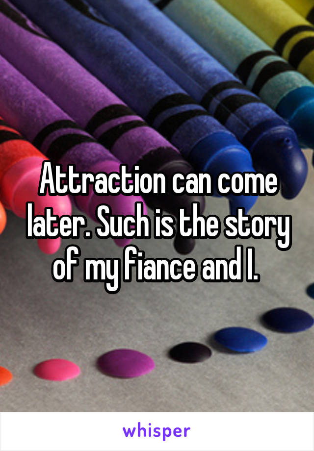 Attraction can come later. Such is the story of my fiance and I. 