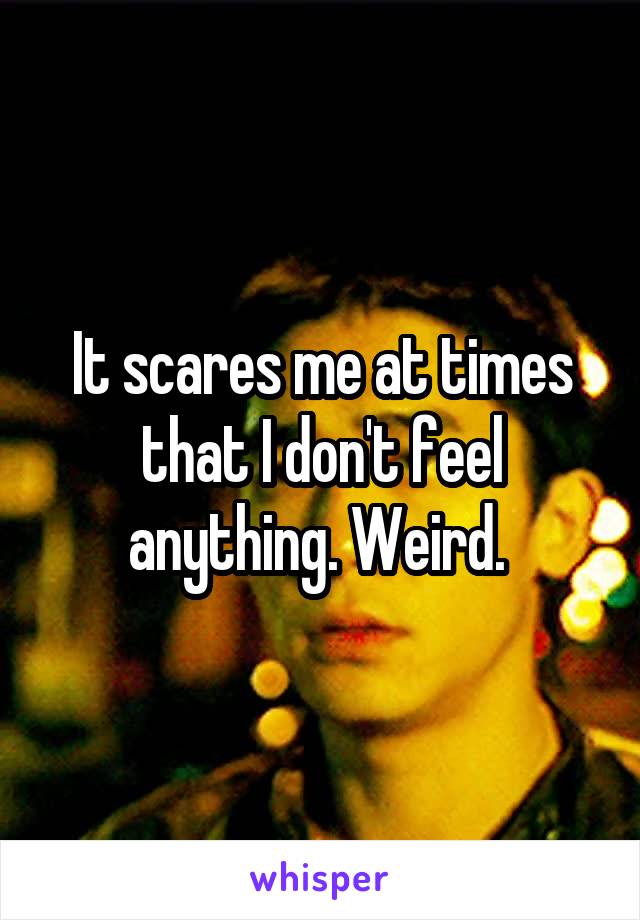 It scares me at times that I don't feel anything. Weird. 