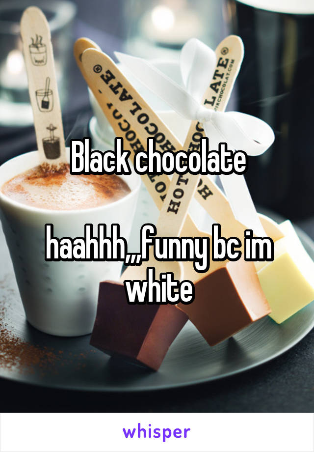 Black chocolate

haahhh,,,funny bc im white