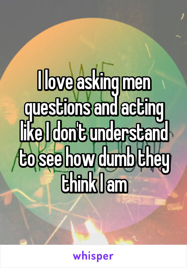 I love asking men questions and acting like I don't understand to see how dumb they think I am