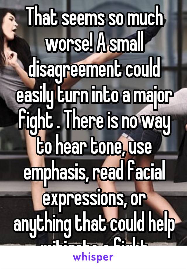 That seems so much worse! A small disagreement could easily turn into a major fight . There is no way to hear tone, use emphasis, read facial expressions, or anything that could help mitigate a fight