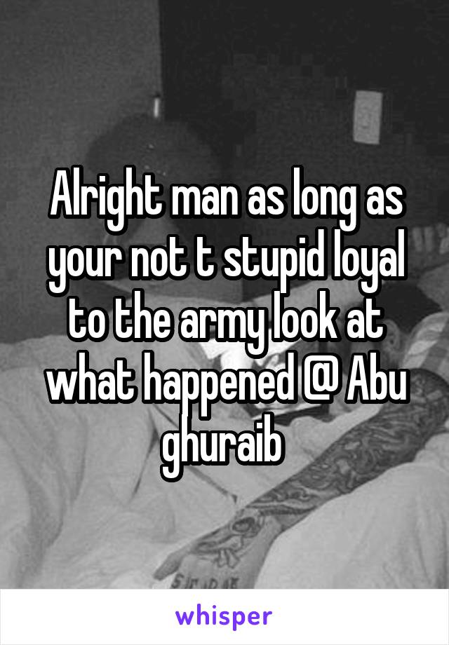 Alright man as long as your not t stupid loyal to the army look at what happened @ Abu ghuraib 