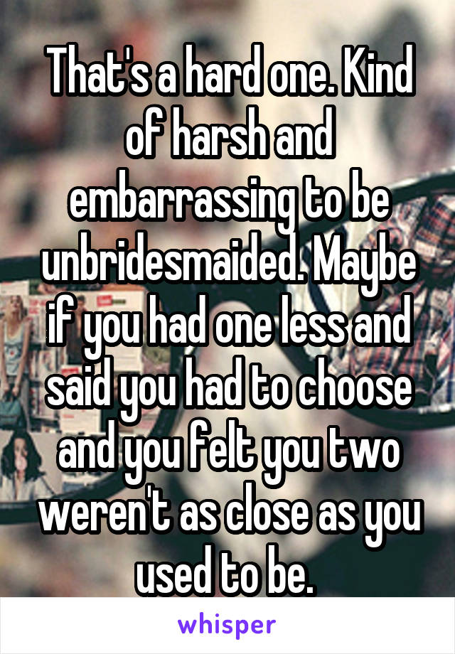 That's a hard one. Kind of harsh and embarrassing to be unbridesmaided. Maybe if you had one less and said you had to choose and you felt you two weren't as close as you used to be. 