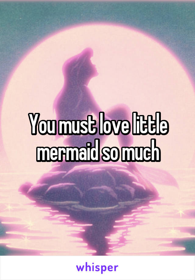 You must love little mermaid so much