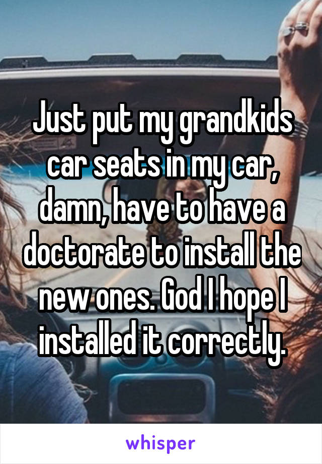 Just put my grandkids car seats in my car, damn, have to have a doctorate to install the new ones. God I hope I installed it correctly.