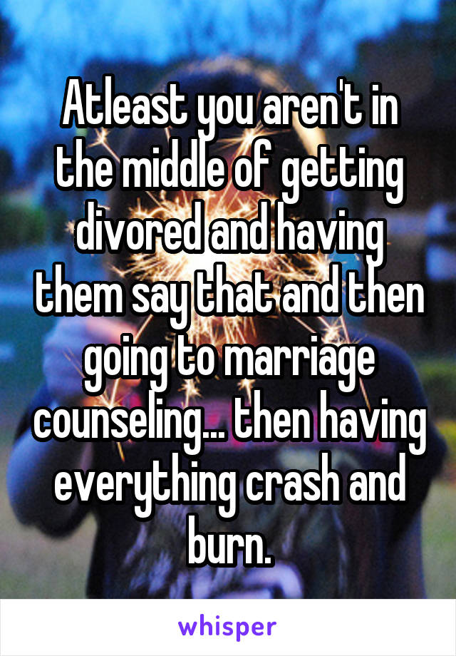 Atleast you aren't in the middle of getting divored and having them say that and then going to marriage counseling... then having everything crash and burn.