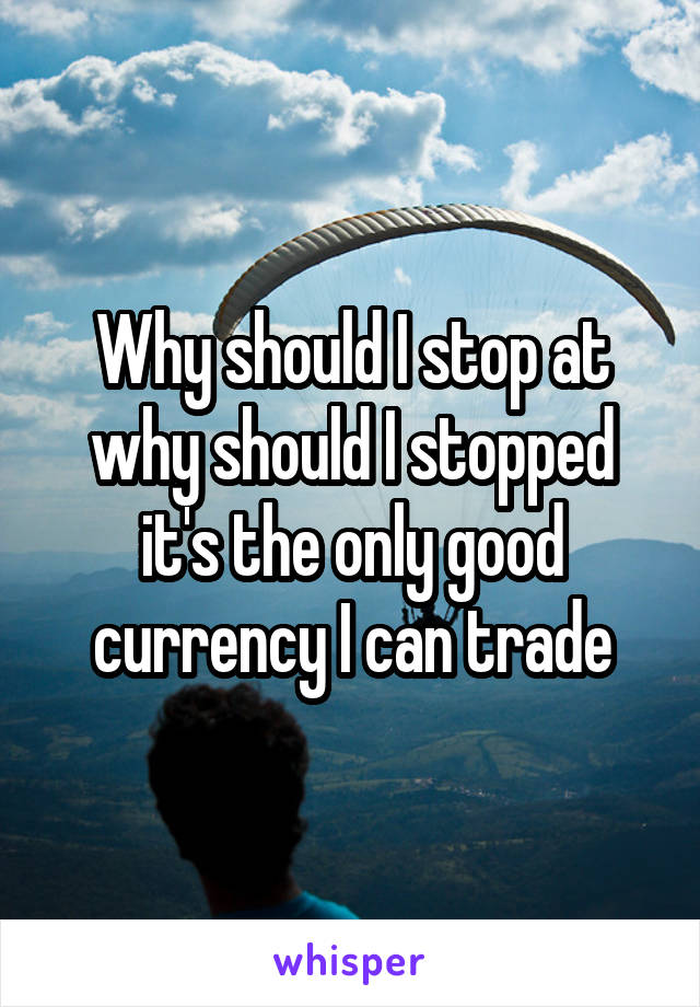 Why should I stop at why should I stopped it's the only good currency I can trade