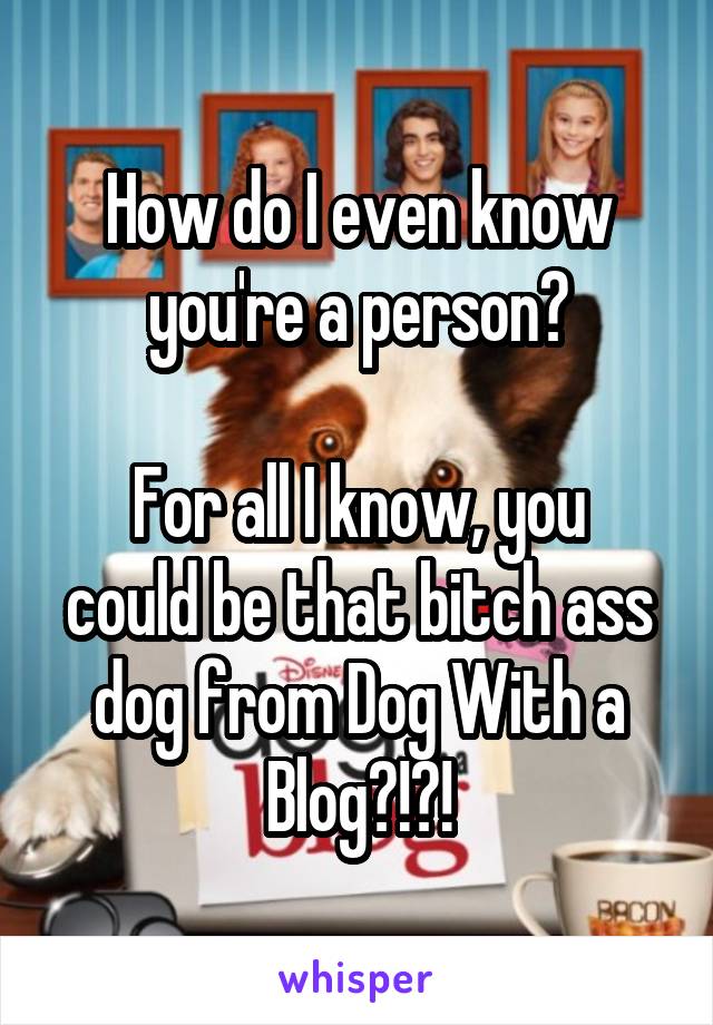 How do I even know you're a person?

For all I know, you could be that bitch ass dog from Dog With a Blog?!?!