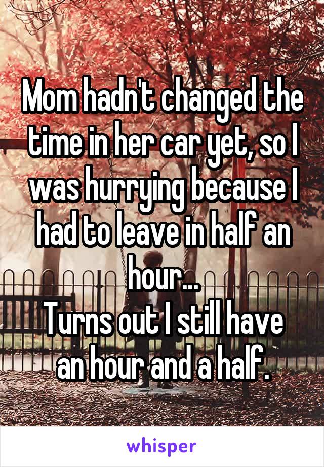 Mom hadn't changed the time in her car yet, so I was hurrying because I had to leave in half an hour...
Turns out I still have an hour and a half.