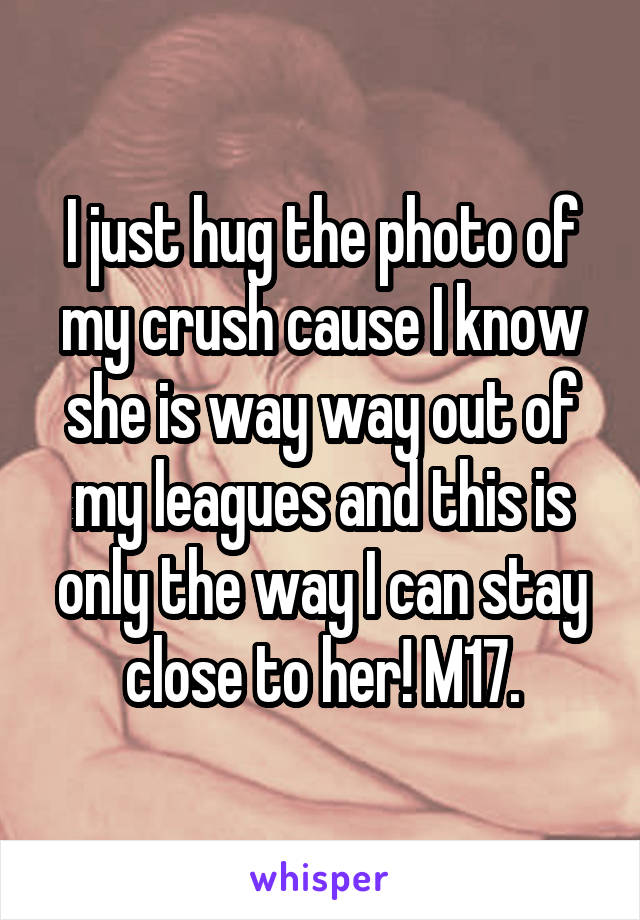 I just hug the photo of my crush cause I know she is way way out of my leagues and this is only the way I can stay close to her! M17.