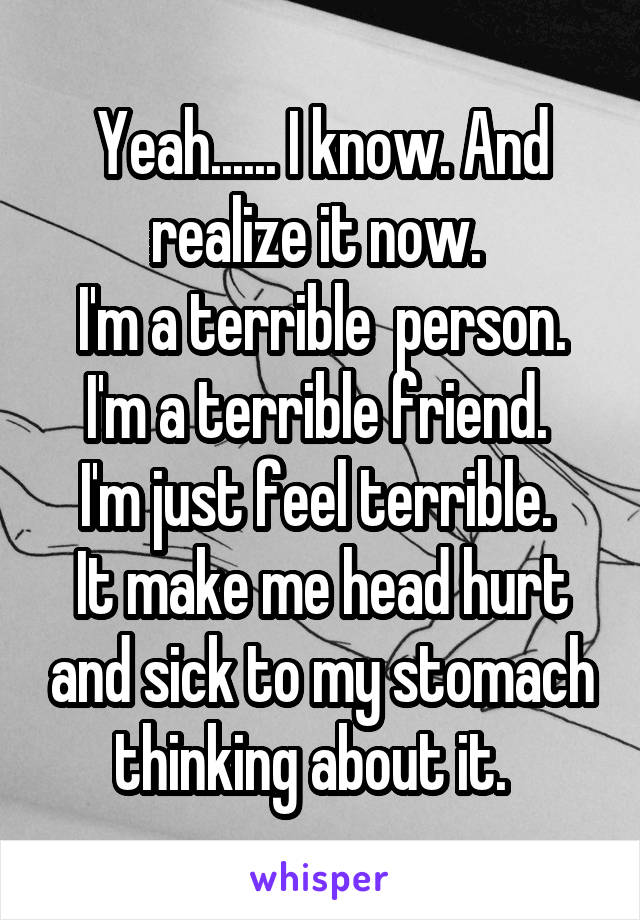 Yeah...... I know. And realize it now. 
I'm a terrible  person.
I'm a terrible friend. 
I'm just feel terrible. 
It make me head hurt and sick to my stomach thinking about it.  