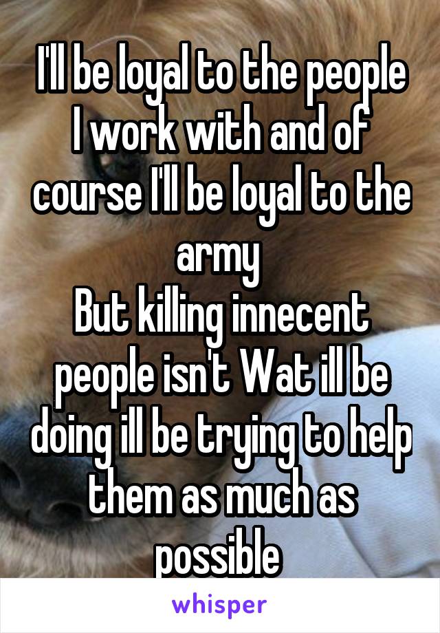I'll be loyal to the people I work with and of course I'll be loyal to the army 
But killing innecent people isn't Wat ill be doing ill be trying to help them as much as possible 