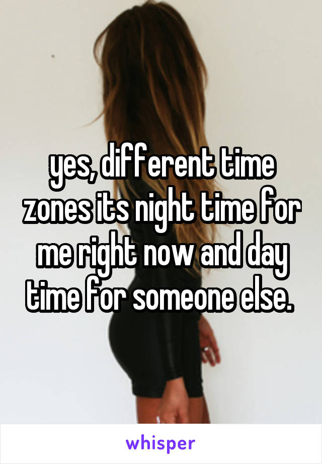yes, different time zones its night time for me right now and day time for someone else. 