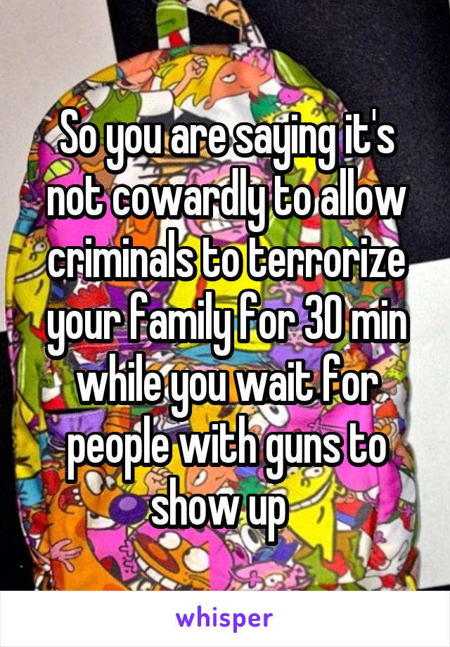 So you are saying it's not cowardly to allow criminals to terrorize your family for 30 min while you wait for people with guns to show up  