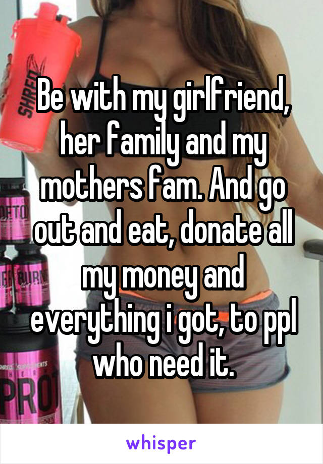Be with my girlfriend, her family and my mothers fam. And go out and eat, donate all my money and everything i got, to ppl who need it.