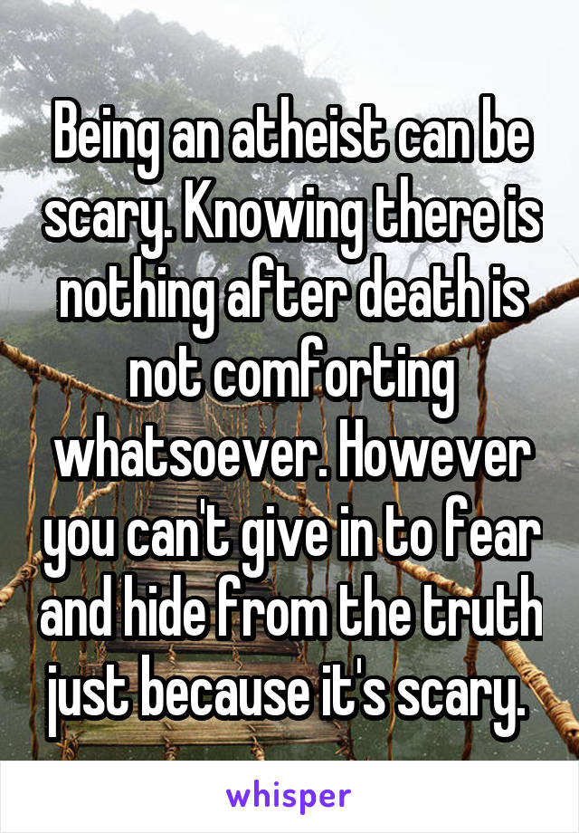 Being an atheist can be scary. Knowing there is nothing after death is not comforting whatsoever. However you can't give in to fear and hide from the truth just because it's scary. 