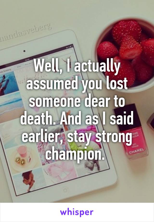 Well, I actually assumed you lost someone dear to death. And as I said earlier, stay strong champion. 