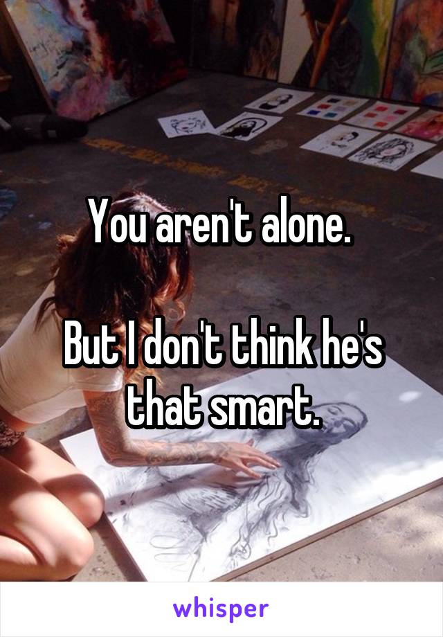 You aren't alone. 

But I don't think he's that smart.