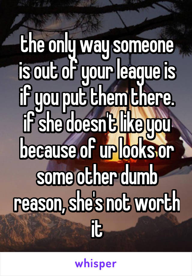 the only way someone is out of your league is if you put them there. if she doesn't like you because of ur looks or some other dumb reason, she's not worth it