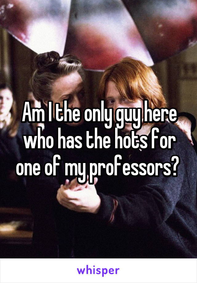 Am I the only guy here who has the hots for one of my professors? 