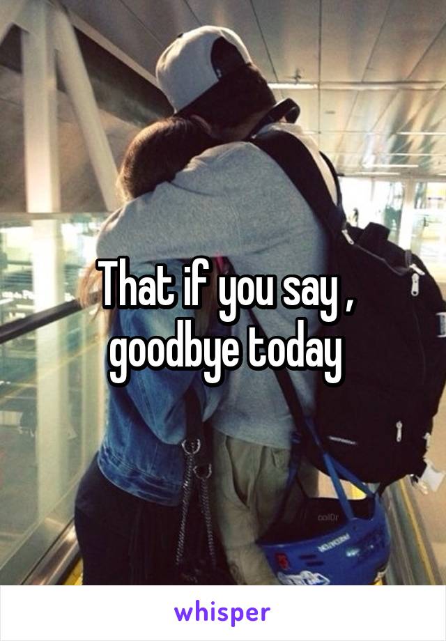 That if you say , goodbye today