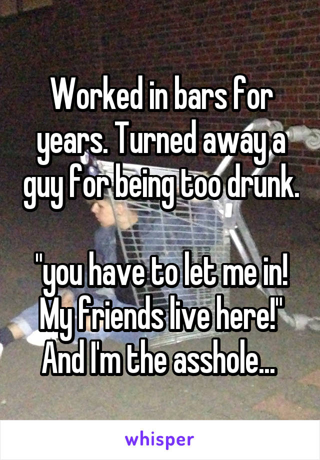 Worked in bars for years. Turned away a guy for being too drunk. 
"you have to let me in! My friends live here!"
And I'm the asshole... 