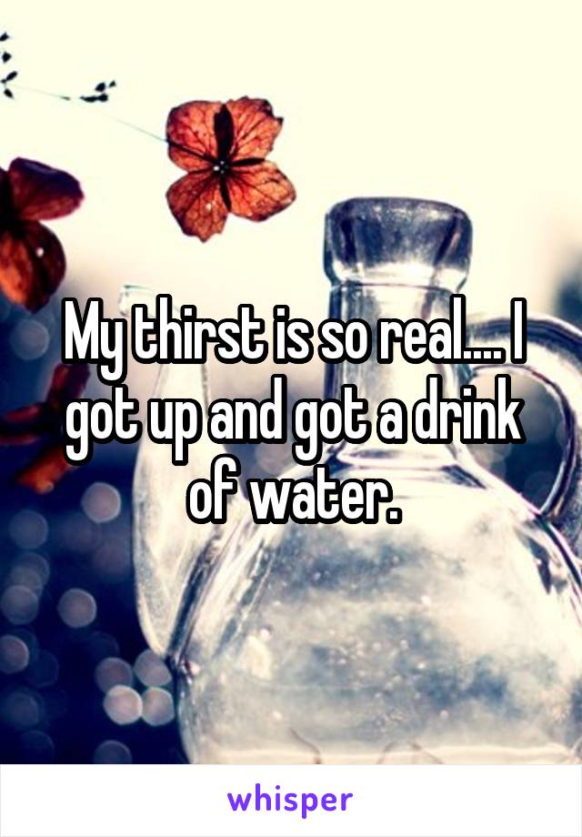 My thirst is so real.... I got up and got a drink of water.