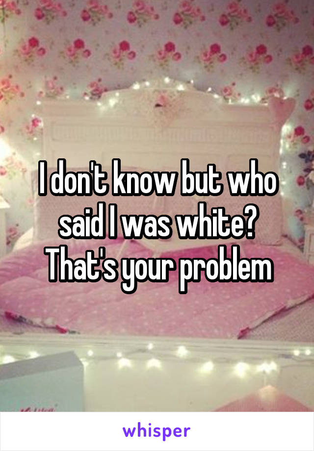 I don't know but who said I was white? That's your problem