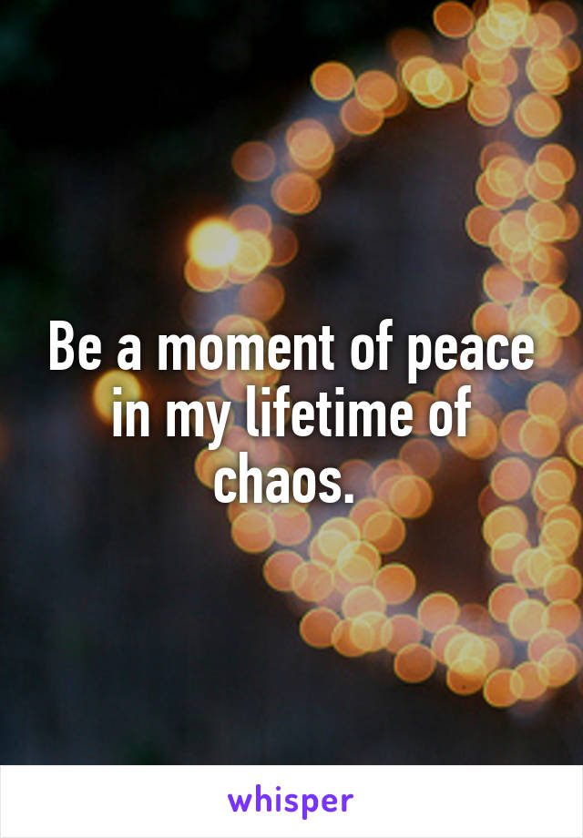 Be a moment of peace in my lifetime of chaos. 