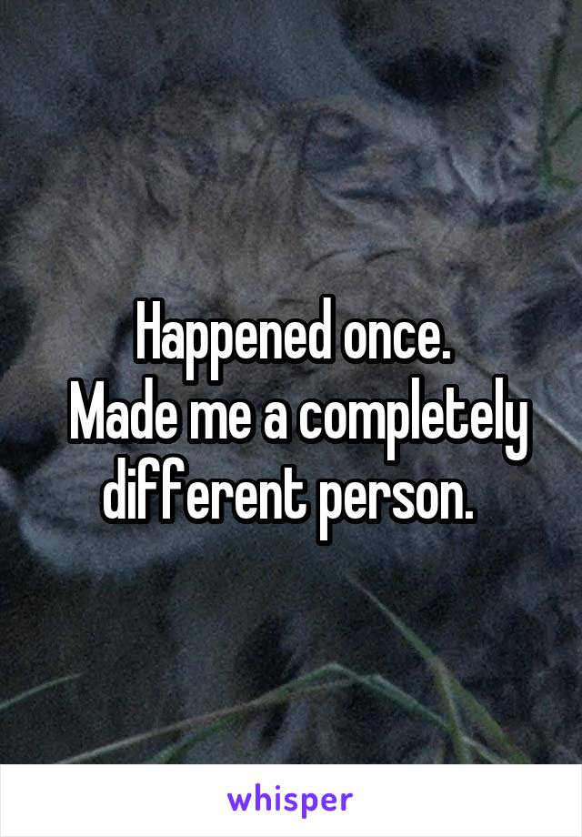 Happened once.
 Made me a completely different person. 