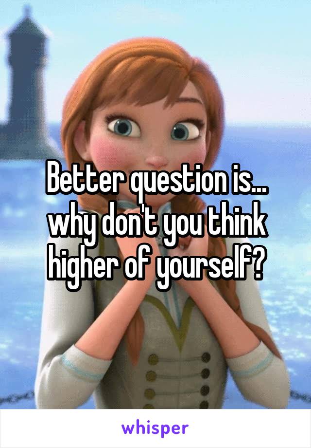 Better question is... why don't you think higher of yourself?