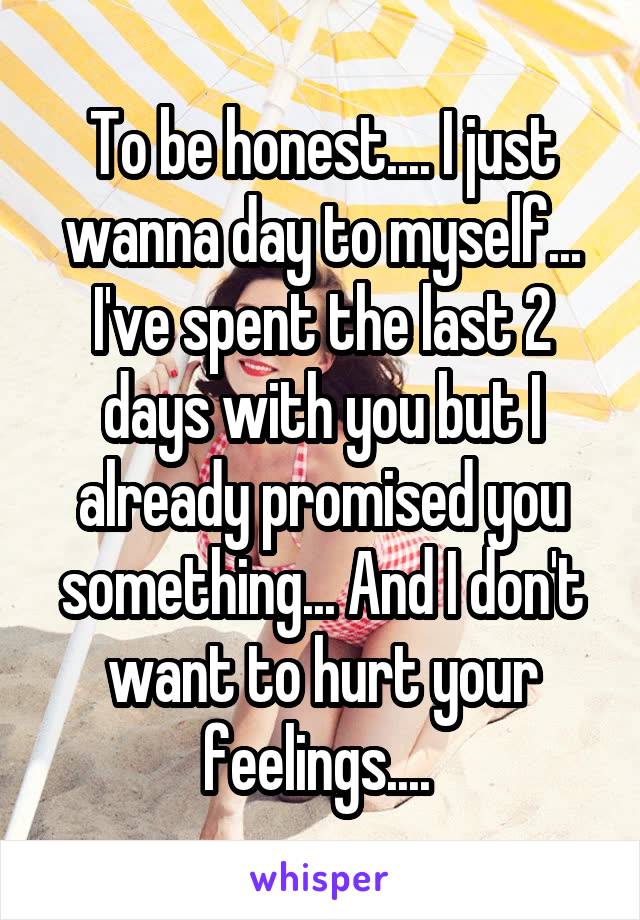 To be honest.... I just wanna day to myself... I've spent the last 2 days with you but I already promised you something... And I don't want to hurt your feelings.... 