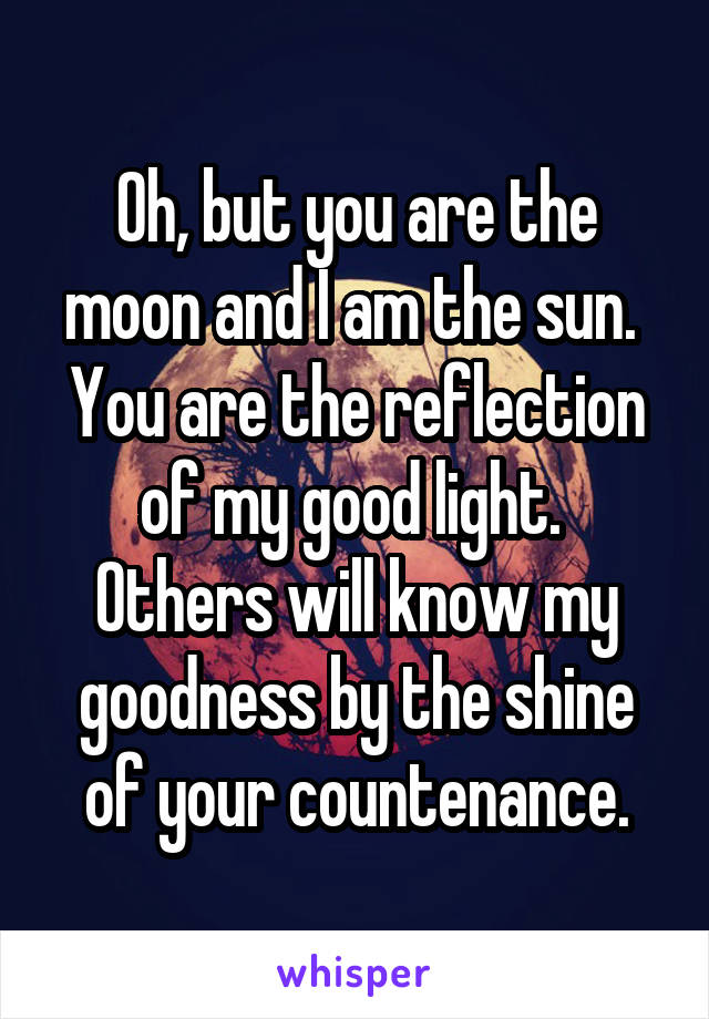 Oh, but you are the moon and I am the sun.  You are the reflection of my good light.  Others will know my goodness by the shine of your countenance.