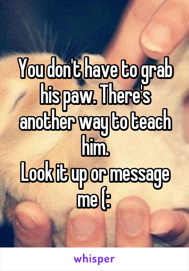You don't have to grab his paw. There's another way to teach him.
Look it up or message me (: 
