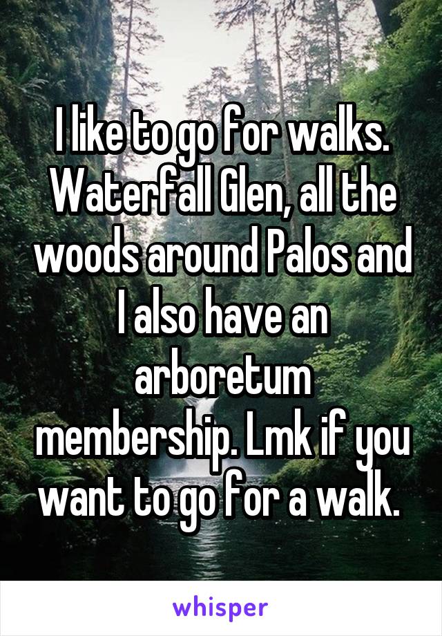 I like to go for walks. Waterfall Glen, all the woods around Palos and I also have an arboretum membership. Lmk if you want to go for a walk. 