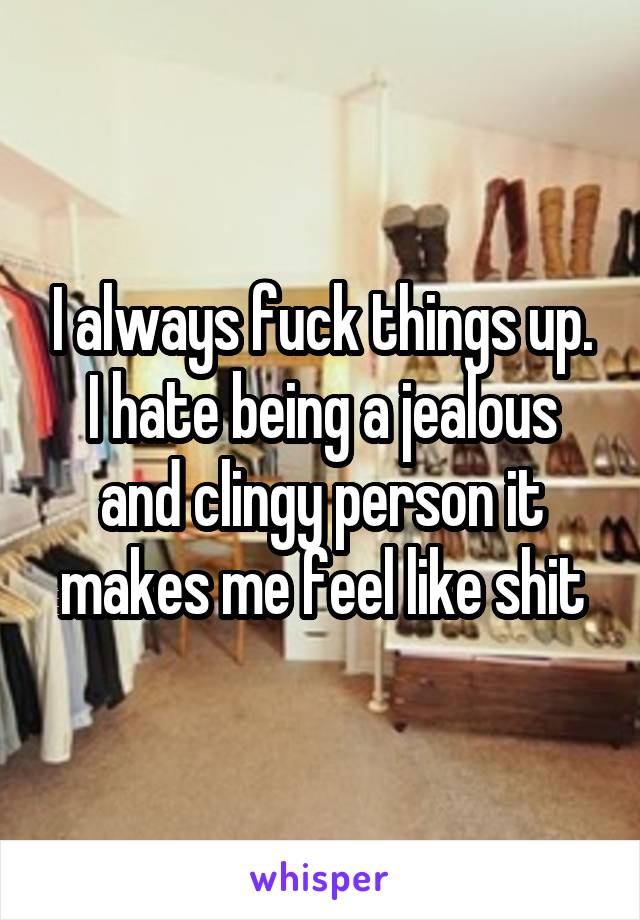 I always fuck things up. I hate being a jealous and clingy person it makes me feel like shit