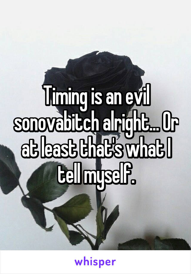 Timing is an evil sonovabitch alright... Or at least that's what I tell myself.