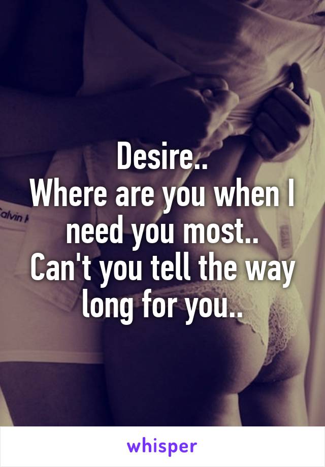 Desire..
Where are you when I need you most..
Can't you tell the way long for you..