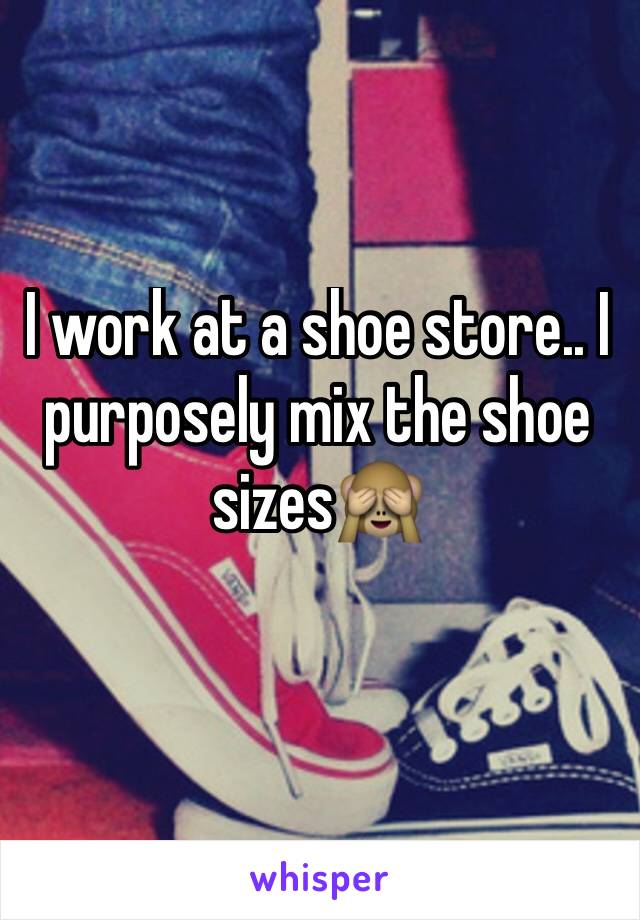 I work at a shoe store.. I purposely mix the shoe sizes🙈