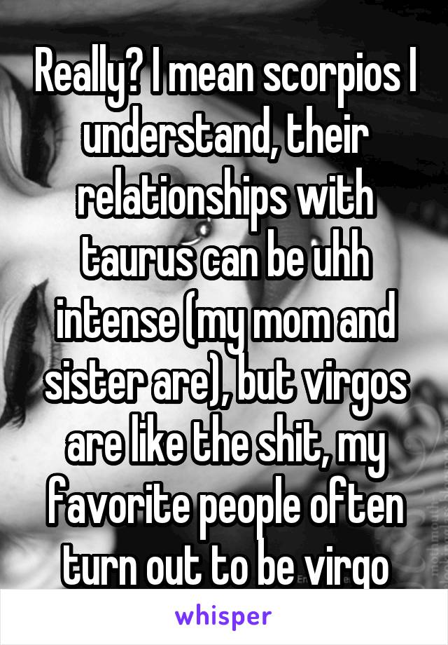 Really? I mean scorpios I understand, their relationships with taurus can be uhh intense (my mom and sister are), but virgos are like the shit, my favorite people often turn out to be virgo