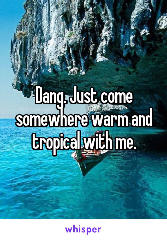 Dang. Just come somewhere warm and tropical with me.