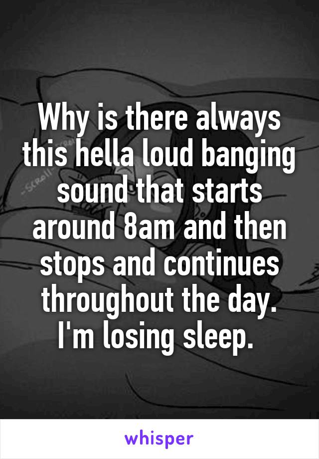 Why is there always this hella loud banging sound that starts around 8am and then stops and continues throughout the day. I'm losing sleep. 